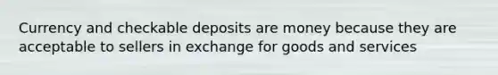 Currency and checkable deposits are money because they are acceptable to sellers in exchange for goods and services