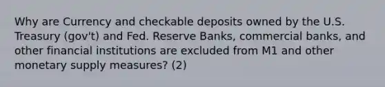 Why are Currency and checkable deposits owned by the U.S. Treasury (gov't) and Fed. Reserve Banks, commercial banks, and other financial institutions are excluded from M1 and other monetary supply measures? (2)