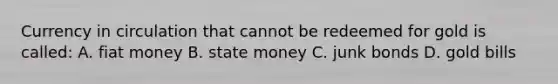 Currency in circulation that cannot be redeemed for gold is​ called: A. fiat money B. state money C. junk bonds D. gold bills