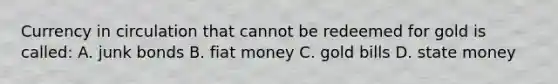 Currency in circulation that cannot be redeemed for gold is​ called: A. junk bonds B. fiat money C. gold bills D. state money