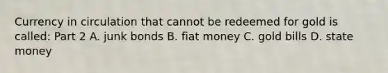 Currency in circulation that cannot be redeemed for gold is​ called: Part 2 A. junk bonds B. fiat money C. gold bills D. state money