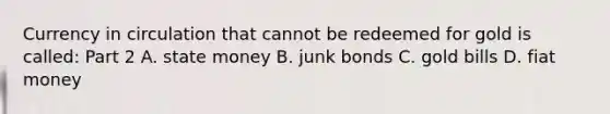 Currency in circulation that cannot be redeemed for gold is​ called: Part 2 A. state money B. junk bonds C. gold bills D. fiat money