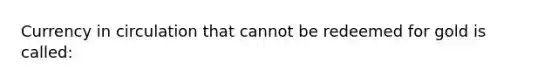 Currency in circulation that cannot be redeemed for gold is called: