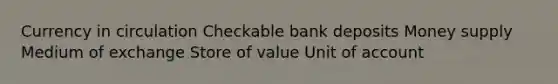 Currency in circulation Checkable bank deposits Money supply Medium of exchange Store of value Unit of account