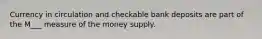 Currency in circulation and checkable bank deposits are part of the M___ measure of the money supply.