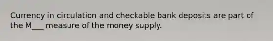 Currency in circulation and checkable bank deposits are part of the M___ measure of the money supply.