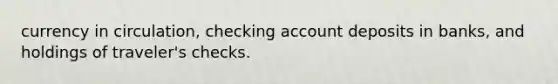 currency in circulation, checking account deposits in banks, and holdings of traveler's checks.