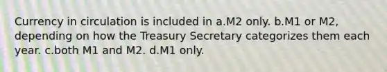 Currency in circulation is included in a.M2 only. b.M1 or M2, depending on how the Treasury Secretary categorizes them each year. c.both M1 and M2. d.M1 only.