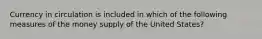 Currency in circulation is included in which of the following measures of the money supply of the United States?