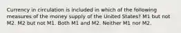 Currency in circulation is included in which of the following measures of the money supply of the United States? M1 but not M2. M2 but not M1. Both M1 and M2. Neither M1 nor M2.