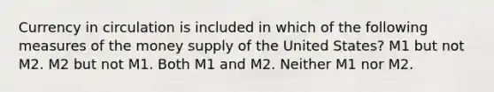 Currency in circulation is included in which of the following measures of the money supply of the United States? M1 but not M2. M2 but not M1. Both M1 and M2. Neither M1 nor M2.