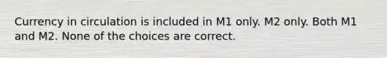 Currency in circulation is included in M1 only. M2 only. Both M1 and M2. None of the choices are correct.