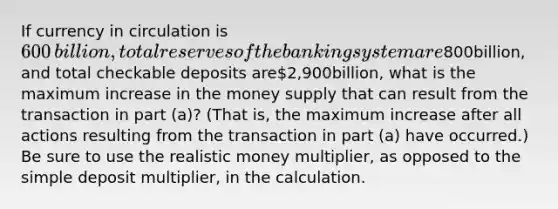 If currency in circulation is​600​billion, total reserves of the banking system are​800​billion, and total checkable deposits are​2,900​billion, what is the maximum increase in the money supply that can result from the transaction in part​ (a)? (That​ is, the maximum increase after all actions resulting from the transaction in part​ (a) have​ occurred.) Be sure to use the realistic money​ multiplier, as opposed to the simple deposit​ multiplier, in the calculation.