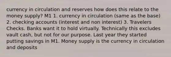 currency in circulation and reserves how does this relate to the money supply? M1 1. currency in circulation (same as the base) 2. checking accounts (interest and non interest) 3. Travelers Checks. Banks want it to hold virtually. Technically this excludes vault cash, but not for our purpose. Last year they started putting savings in M1. Money supply is the currency in circulation and deposits