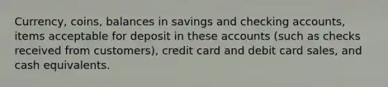 Currency, coins, balances in savings and checking accounts, items acceptable for deposit in these accounts (such as checks received from customers), credit card and debit card sales, and cash equivalents.