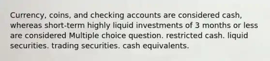 Currency, coins, and checking accounts are considered cash, whereas short-term highly liquid investments of 3 months or less are considered Multiple choice question. restricted cash. liquid securities. trading securities. cash equivalents.