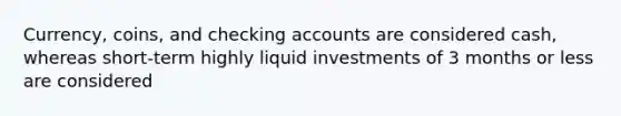 Currency, coins, and checking accounts are considered cash, whereas short-term highly liquid investments of 3 months or less are considered