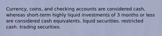 Currency, coins, and checking accounts are considered cash, whereas short-term highly liquid investments of 3 months or less are considered cash equivalents. liquid securities. restricted cash. trading securities.