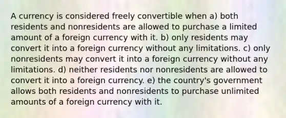 A currency is considered freely convertible when a) both residents and nonresidents are allowed to purchase a limited amount of a foreign currency with it. b) only residents may convert it into a foreign currency without any limitations. c) only nonresidents may convert it into a foreign currency without any limitations. d) neither residents nor nonresidents are allowed to convert it into a foreign currency. e) the country's government allows both residents and nonresidents to purchase unlimited amounts of a foreign currency with it.