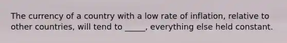 The currency of a country with a low rate of inflation, relative to other countries, will tend to _____, everything else held constant.