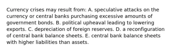 Currency crises may result from: A. speculative attacks on the currency or central banks purchasing excessive amounts of government bonds. B. political upheaval leading to lowering exports. C. depreciation of foreign reserves. D. a reconfiguration of central bank balance sheets. E. central bank balance sheets with higher liabilities than assets.