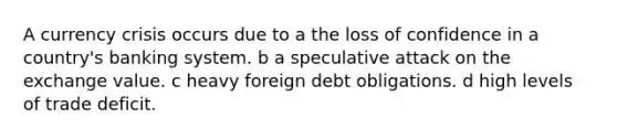 A currency crisis occurs due to a the loss of confidence in a country's banking system. b a speculative attack on the exchange value. c heavy foreign debt obligations. d high levels of trade deficit.