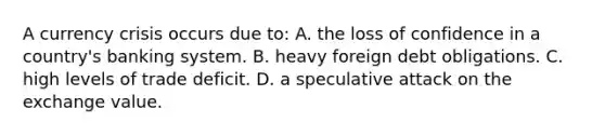 A currency crisis occurs due to: A. the loss of confidence in a country's banking system. B. heavy foreign debt obligations. C. high levels of trade deficit. D. a speculative attack on the exchange value.