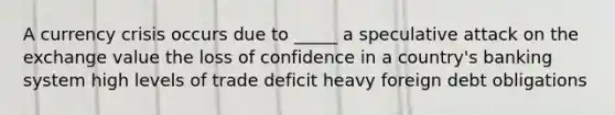 A currency crisis occurs due to _____ a speculative attack on the exchange value the loss of confidence in a country's banking system high levels of trade deficit heavy foreign debt obligations