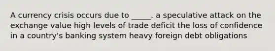 A currency crisis occurs due to _____. a speculative attack on the exchange value high levels of trade deficit the loss of confidence in a country's banking system heavy foreign debt obligations