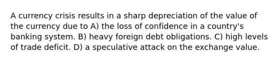 A currency crisis results in a sharp depreciation of the value of the currency due to A) the loss of confidence in a country's banking system. B) heavy foreign debt obligations. C) high levels of trade deficit. D) a speculative attack on the exchange value.