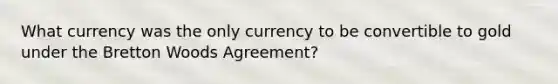 What currency was the only currency to be convertible to gold under the Bretton Woods Agreement?