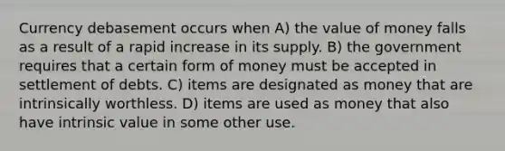 Currency debasement occurs when A) the value of money falls as a result of a rapid increase in its supply. B) the government requires that a certain form of money must be accepted in settlement of debts. C) items are designated as money that are intrinsically worthless. D) items are used as money that also have intrinsic value in some other use.