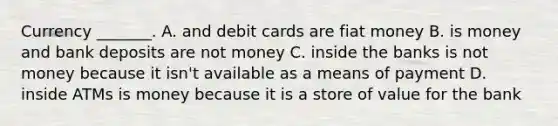 Currency​ _______. A. and debit cards are fiat money B. is money and bank deposits are not money C. inside the banks is not money because it​ isn't available as a means of payment D. inside ATMs is money because it is a store of value for the bank