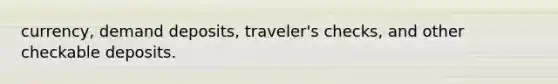 currency, demand deposits, traveler's checks, and other checkable deposits.