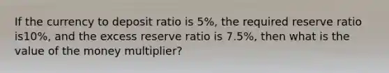 If the currency to deposit ratio is 5%, the required reserve ratio is10%, and the excess reserve ratio is 7.5%, then what is the value of the money multiplier?