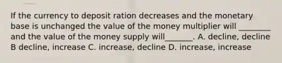 If the currency to deposit ration decreases and the monetary base is unchanged the value of the money multiplier will ________ and the value of the money supply will_______. A. decline, decline B decline, increase C. increase, decline D. increase, increase