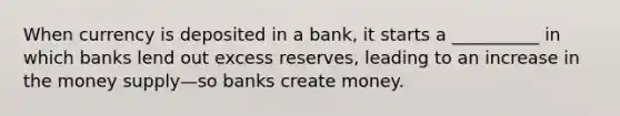 When currency is deposited in a bank, it starts a __________ in which banks lend out excess reserves, leading to an increase in the money supply—so banks create money.