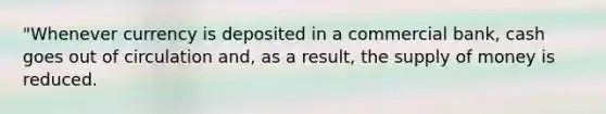 "Whenever currency is deposited in a commercial bank, cash goes out of circulation and, as a result, the supply of money is reduced.