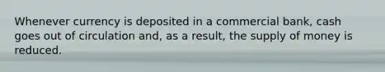 Whenever currency is deposited in a commercial bank, cash goes out of circulation and, as a result, the supply of money is reduced.