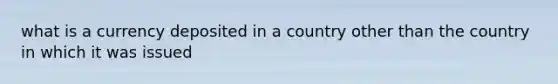 what is a currency deposited in a country other than the country in which it was issued