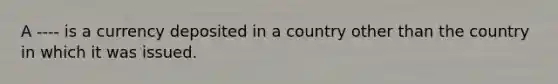 A ---- is a currency deposited in a country other than the country in which it was issued.