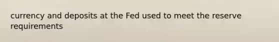 currency and deposits at the Fed used to meet the reserve requirements