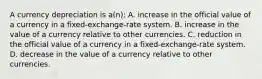 A currency depreciation is a(n): A. increase in the official value of a currency in a fixed-exchange-rate system. B. increase in the value of a currency relative to other currencies. C. reduction in the official value of a currency in a fixed-exchange-rate system. D. decrease in the value of a currency relative to other currencies.