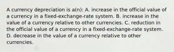 A currency depreciation is a(n): A. increase in the official value of a currency in a fixed-exchange-rate system. B. increase in the value of a currency relative to other currencies. C. reduction in the official value of a currency in a fixed-exchange-rate system. D. decrease in the value of a currency relative to other currencies.