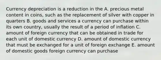 Currency depreciation is a reduction in the A. precious metal content in coins, such as the replacement of silver with copper in quarters B. goods and services a currency can purchase within its own country, usually the result of a period of inflation C. amount of foreign currency that can be obtained in trade for each unit of domestic currency D. amount of domestic currency that must be exchanged for a unit of foreign exchange E. amount of domestic goods foreign currency can purchase