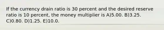 If the currency drain ratio is 30 percent and the desired reserve ratio is 10 percent, the money multiplier is A)5.00. B)3.25. C)0.80. D)1.25. E)10.0.