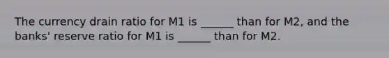 The currency drain ratio for M1 is​ ______ than for​ M2, and the​ banks' reserve ratio for M1 is​ ______ than for M2.