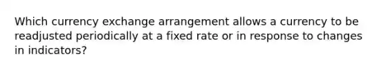 Which currency exchange arrangement allows a currency to be readjusted periodically at a fixed rate or in response to changes in indicators?