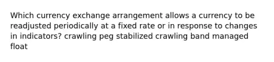 Which currency exchange arrangement allows a currency to be readjusted periodically at a fixed rate or in response to changes in indicators? crawling peg stabilized crawling band managed float