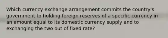 Which currency exchange arrangement commits the country's government to holding foreign reserves of a specific currency in an amount equal to its domestic currency supply and to exchanging the two out of fixed rate?